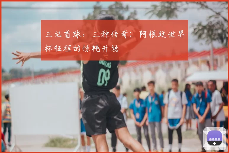三记首球，三种传奇：阿根廷世界杯征程的惊艳开场