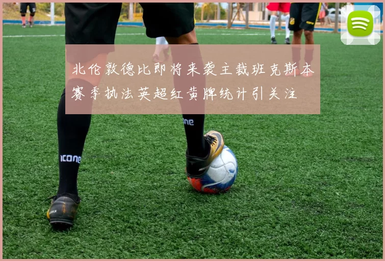 北伦敦德比即将来袭主裁班克斯本赛季执法英超红黄牌统计引关注