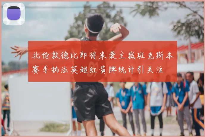 北伦敦德比即将来袭主裁班克斯本赛季执法英超红黄牌统计引关注