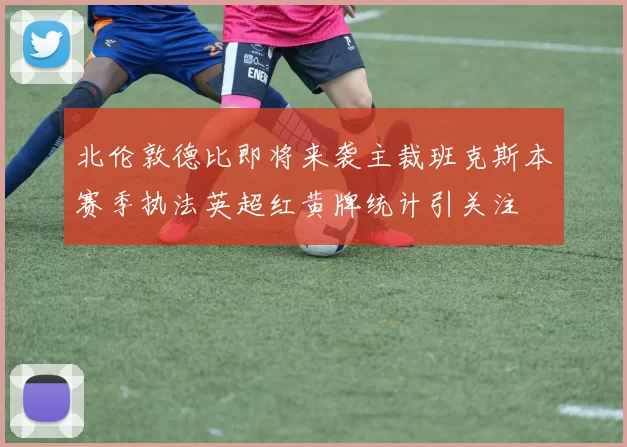 北伦敦德比即将来袭主裁班克斯本赛季执法英超红黄牌统计引关注