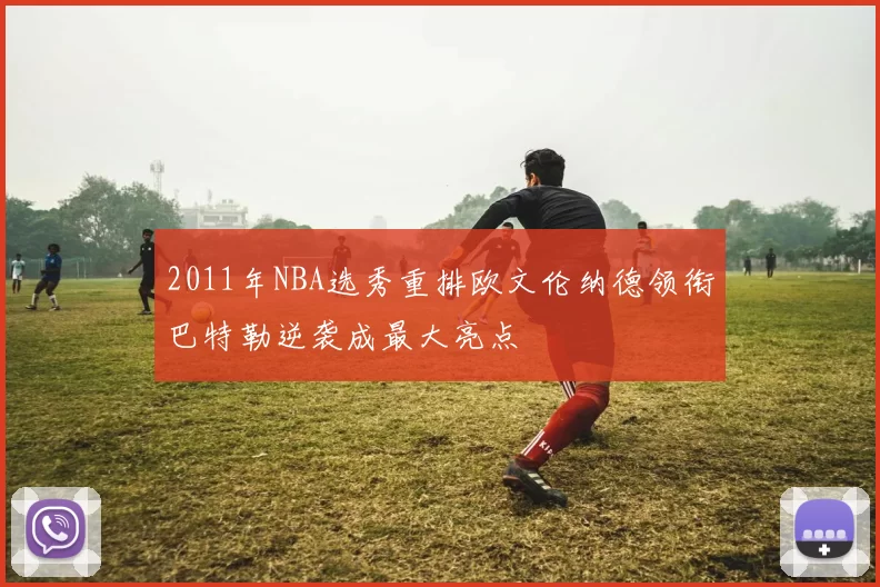 2011年NBA选秀重排欧文伦纳德领衔巴特勒逆袭成最大亮点