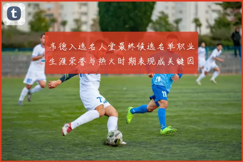韦德入选名人堂最终候选名单职业生涯荣誉与热火时期表现成关键因素