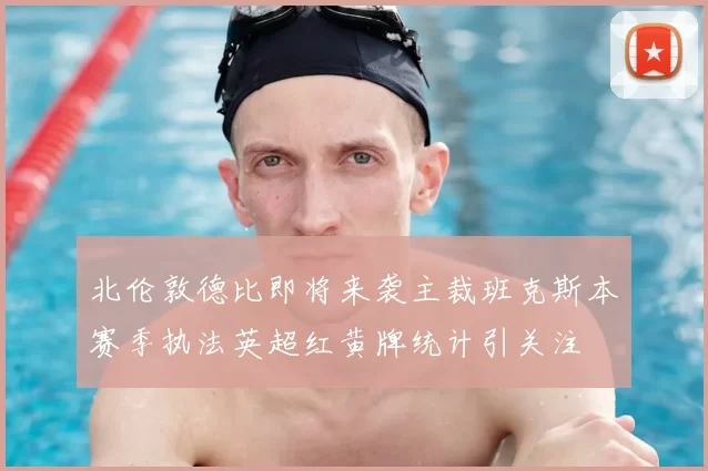 北伦敦德比即将来袭主裁班克斯本赛季执法英超红黄牌统计引关注