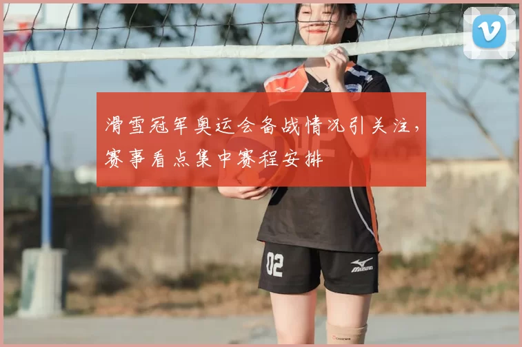 滑雪冠军奥运会备战情况引关注，赛事看点集中赛程安排