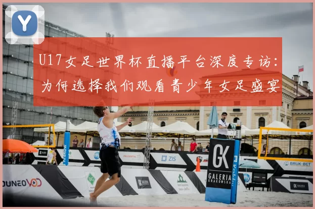 U17女足世界杯直播平台深度专访：为何选择我们观看青少年女足盛宴
