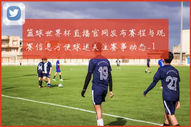 篮球世界杯直播官网发布赛程与观赛信息方便球迷关注赛事动态_1
