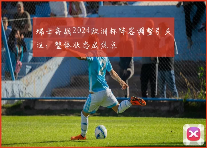 瑞士备战2024欧洲杯阵容调整引关注，整体状态成焦点
