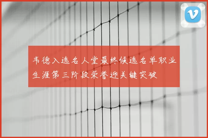 韦德入选名人堂最终候选名单职业生涯第三阶段荣誉迎关键突破