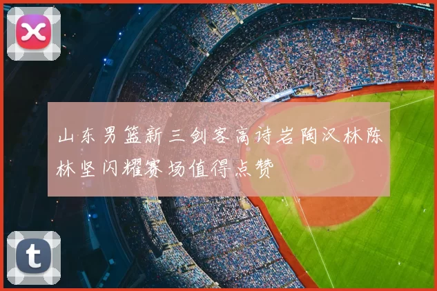 山东男篮新三剑客高诗岩陶汉林陈林坚闪耀赛场值得点赞