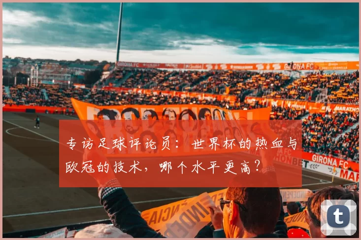 专访足球评论员:世界杯的热血与欧冠的技术,哪个水平更高?