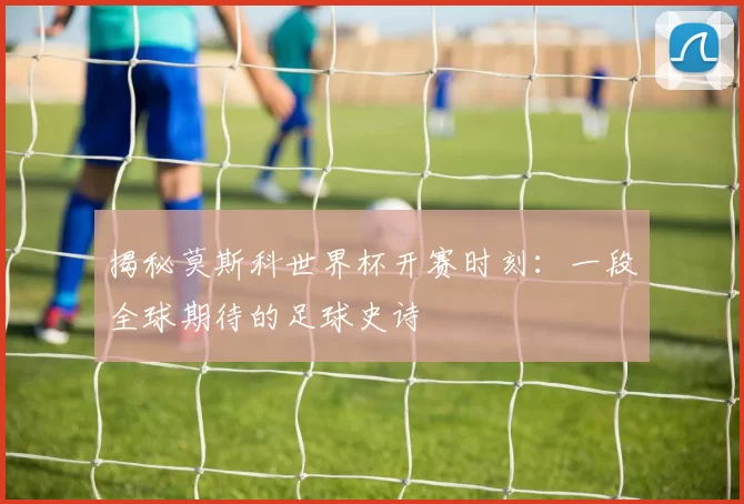 揭秘莫斯科世界杯开赛时刻：一段全球期待的足球史诗