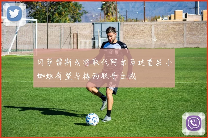 冈萨雷斯或将取代阿尔马达首发小蜘蛛有望与梅西联手出战