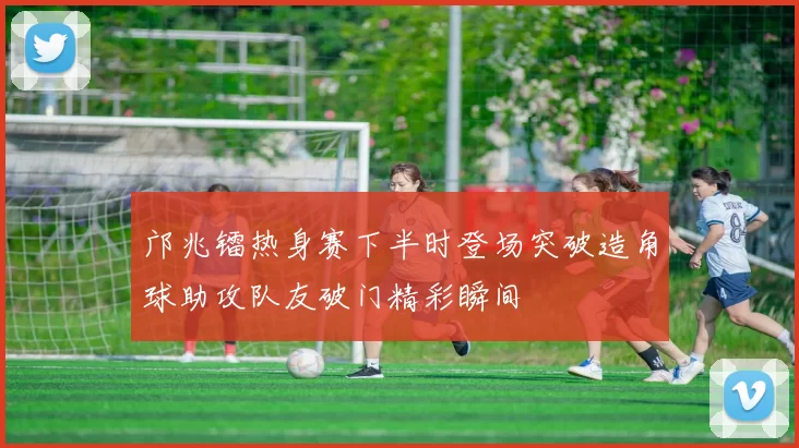 邝兆镭热身赛下半时登场突破造角球助攻队友破门精彩瞬间