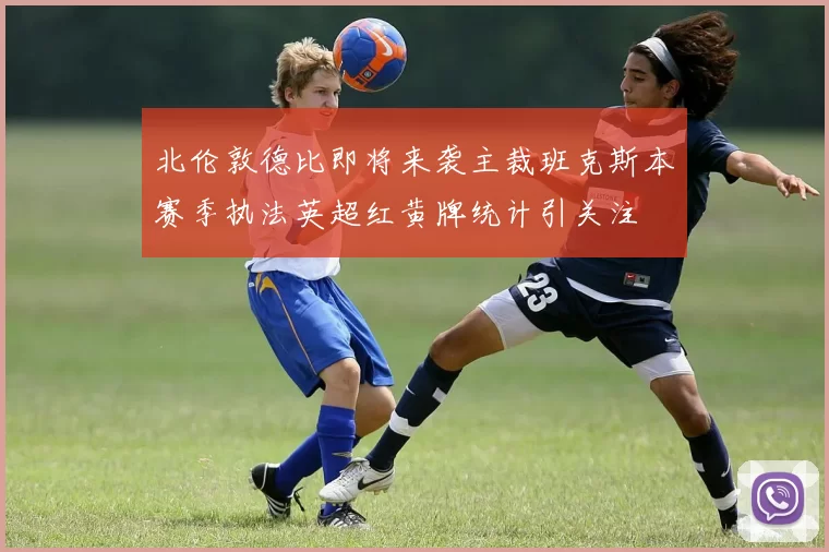 北伦敦德比即将来袭主裁班克斯本赛季执法英超红黄牌统计引关注