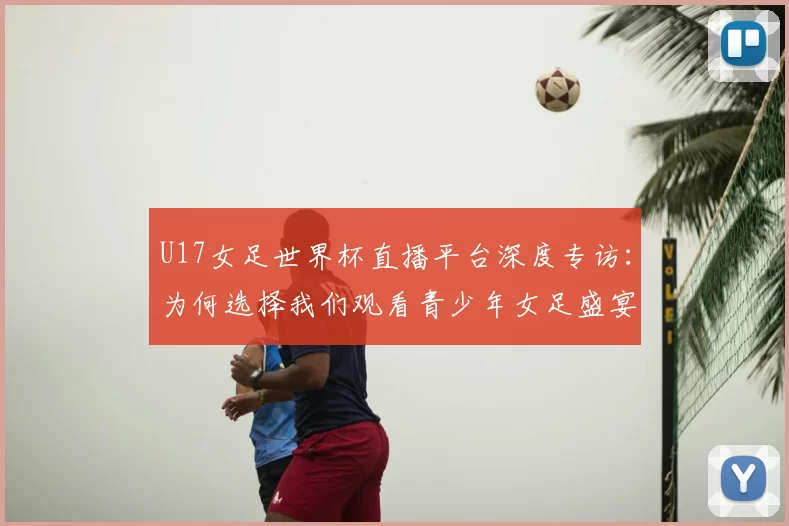 U17女足世界杯直播平台深度专访：为何选择我们观看青少年女足盛宴