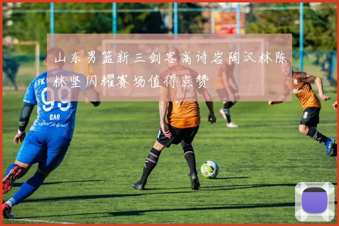 山东男篮新三剑客高诗岩陶汉林陈林坚闪耀赛场值得点赞