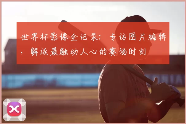 世界杯影像全记录：专访图片编辑，解读最触动人心的赛场时刻