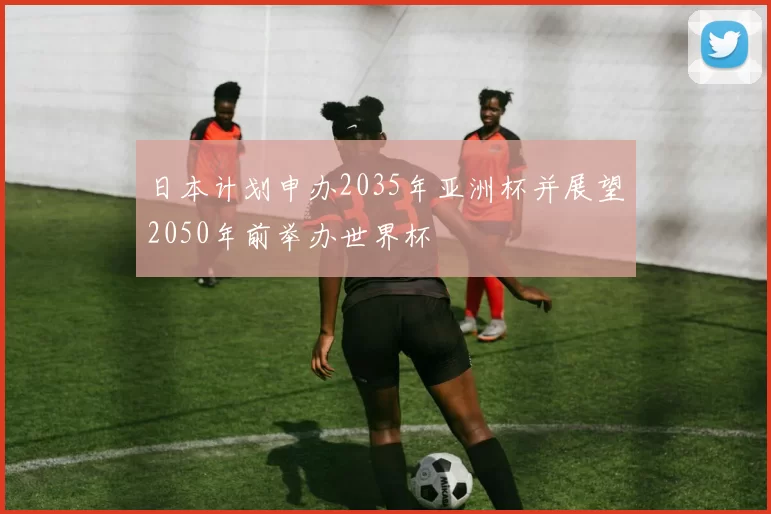 日本计划申办2035年亚洲杯并展望2050年前举办世界杯