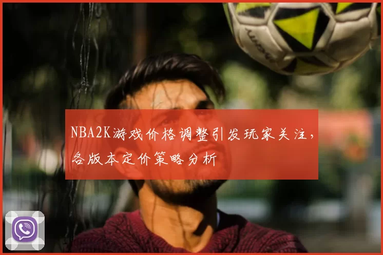 NBA2K游戏价格调整引发玩家关注，各版本定价策略分析