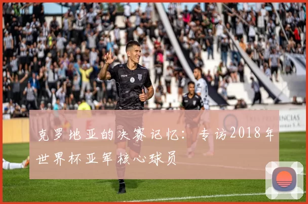克罗地亚的决赛记忆：专访2018年世界杯亚军核心球员