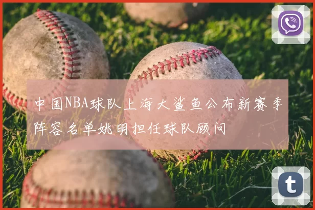 中国NBA球队上海大鲨鱼公布新赛季阵容名单姚明担任球队顾问