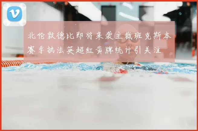 北伦敦德比即将来袭主裁班克斯本赛季执法英超红黄牌统计引关注