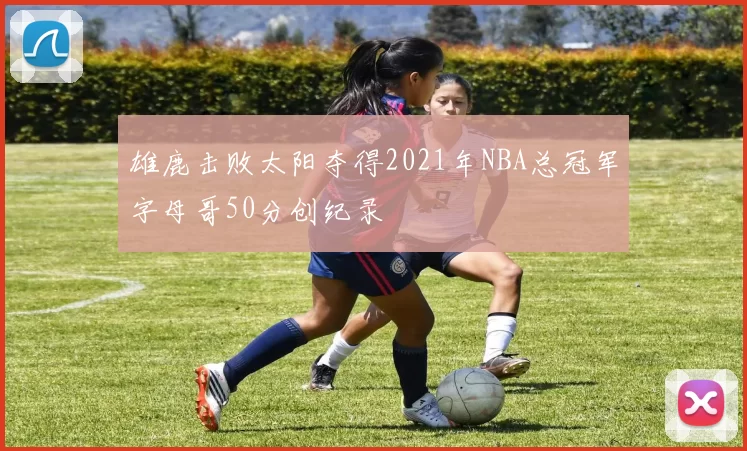 雄鹿击败太阳夺得2021年NBA总冠军字母哥50分创纪录