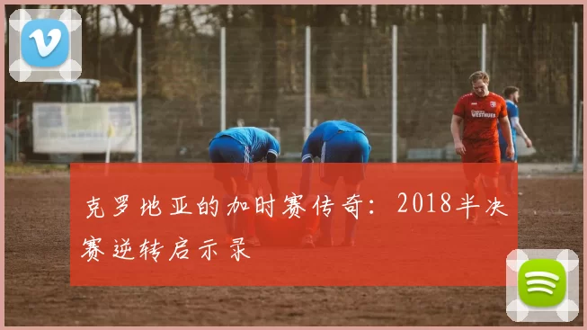 克罗地亚的加时赛传奇:2018半决赛逆转启示录