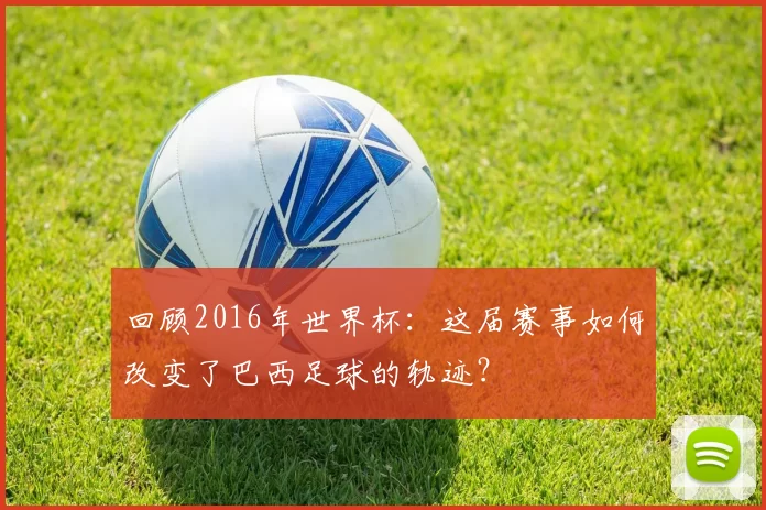 回顾2016年世界杯:这届赛事如何改变了巴西足球的轨迹?