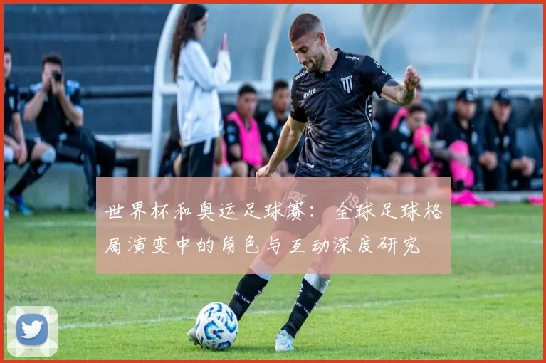 世界杯和奥运足球赛：全球足球格局演变中的角色与互动深度研究