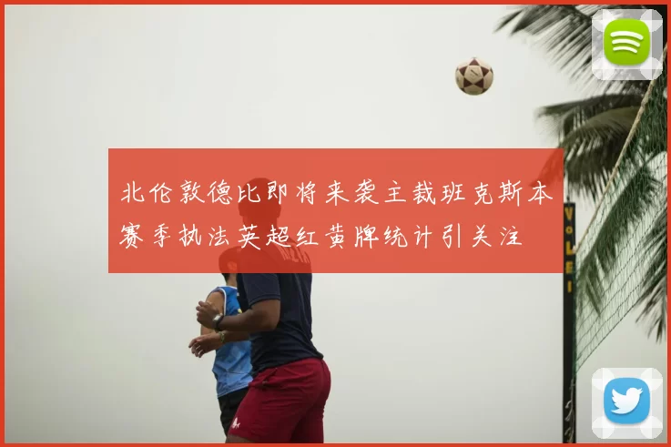 北伦敦德比即将来袭主裁班克斯本赛季执法英超红黄牌统计引关注