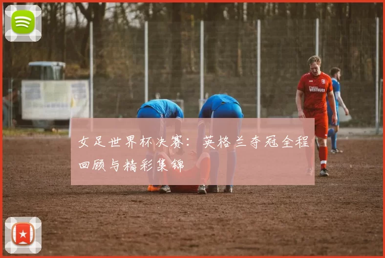 女足世界杯决赛：英格兰夺冠全程回顾与精彩集锦