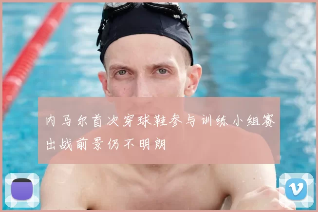 内马尔首次穿球鞋参与训练小组赛出战前景仍不明朗