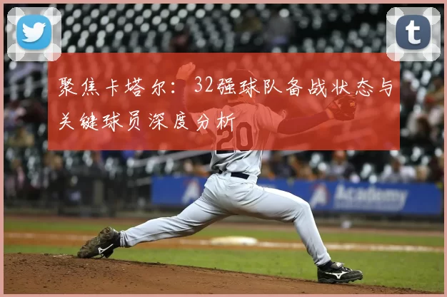 聚焦卡塔尔：32强球队备战状态与关键球员深度分析