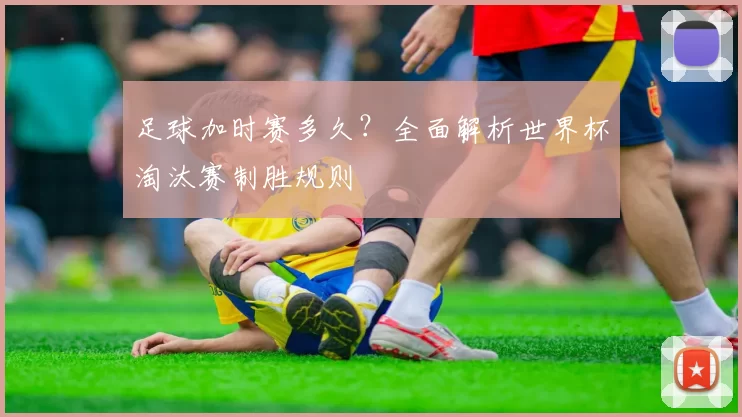 足球加时赛多久?全面解析世界杯淘汰赛制胜规则