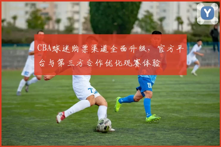 CBA球迷购票渠道全面升级，官方平台与第三方合作优化观赛体验