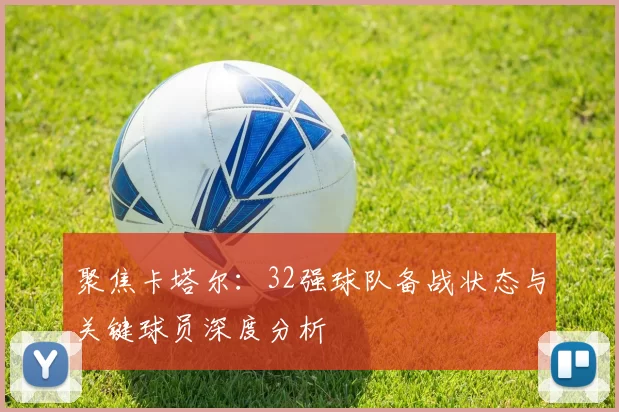 聚焦卡塔尔：32强球队备战状态与关键球员深度分析
