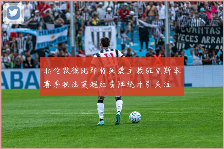 北伦敦德比即将来袭主裁班克斯本赛季执法英超红黄牌统计引关注