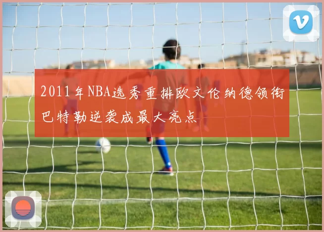 2011年NBA选秀重排欧文伦纳德领衔巴特勒逆袭成最大亮点