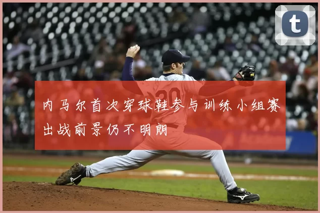 内马尔首次穿球鞋参与训练小组赛出战前景仍不明朗