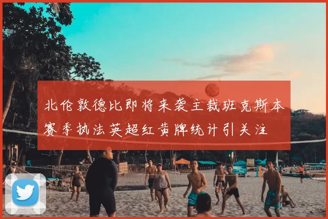 北伦敦德比即将来袭主裁班克斯本赛季执法英超红黄牌统计引关注