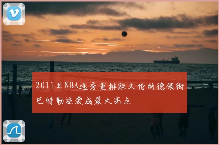 2011年NBA选秀重排欧文伦纳德领衔巴特勒逆袭成最大亮点