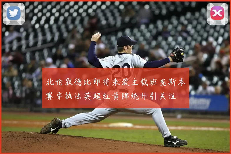 北伦敦德比即将来袭主裁班克斯本赛季执法英超红黄牌统计引关注