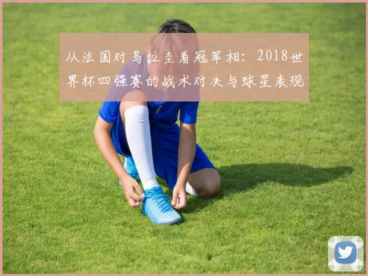 从法国对乌拉圭看冠军相：2018世界杯四强赛的战术对决与球星表现