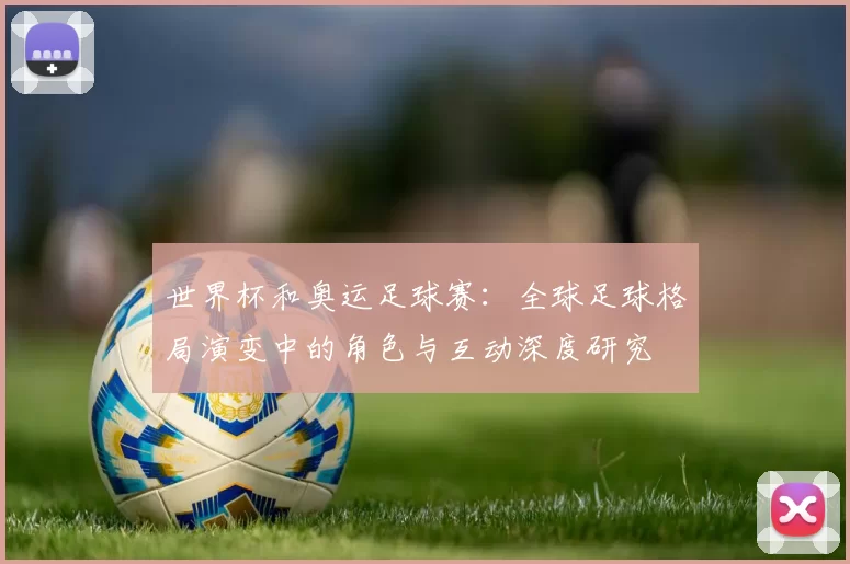 世界杯和奥运足球赛:全球足球格局演变中的角色与互动深度研究