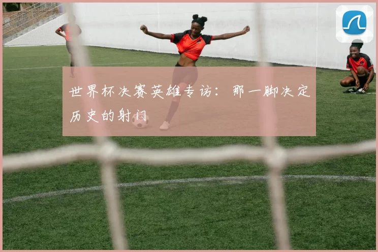 世界杯决赛英雄专访:那一脚决定历史的射门