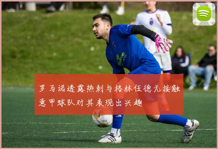 罗马诺透露热刺与格林伍德无接触意甲球队对其表现出兴趣