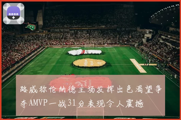 路威称伦纳德主场发挥出色渴望争夺AMVP一战31分表现令人震撼