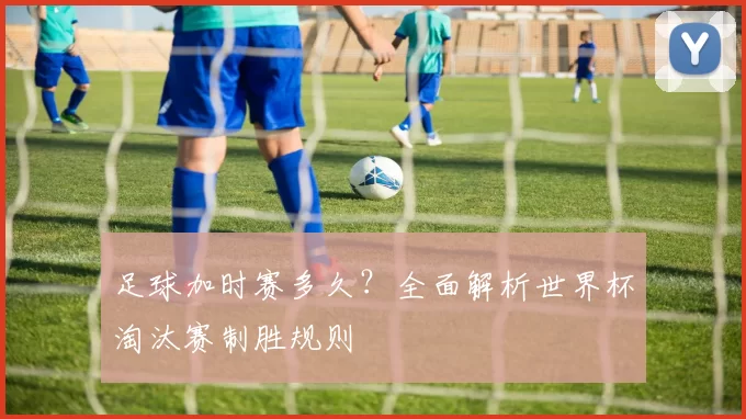 足球加时赛多久？全面解析世界杯淘汰赛制胜规则