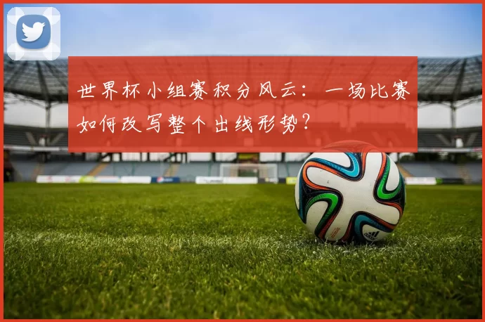 世界杯小组赛积分风云:一场比赛如何改写整个出线形势?